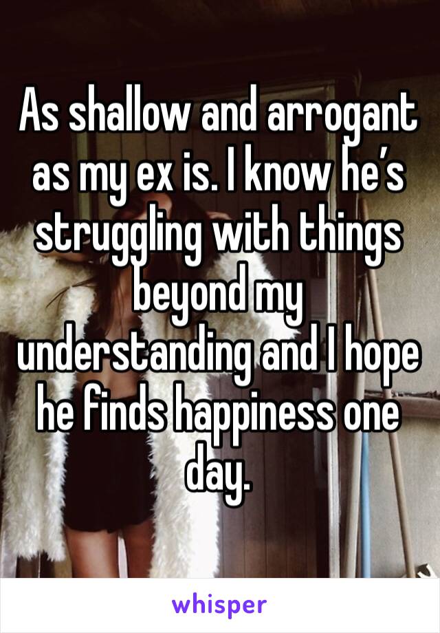 As shallow and arrogant as my ex is. I know he’s struggling with things beyond my understanding and I hope he finds happiness one day.