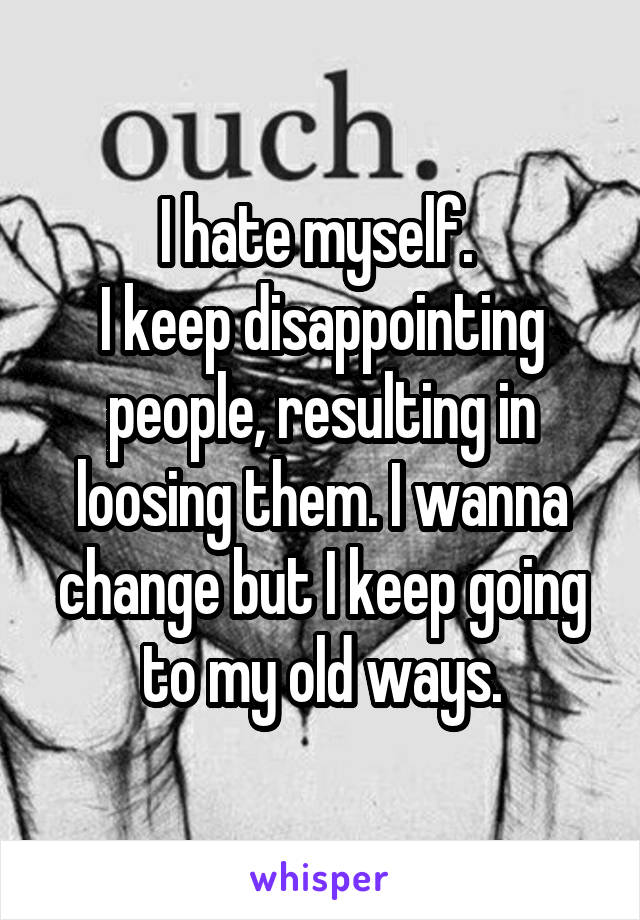 I hate myself. 
I keep disappointing people, resulting in loosing them. I wanna change but I keep going to my old ways.