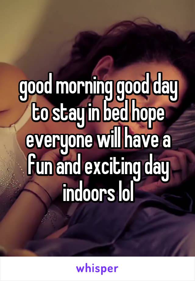 good morning good day to stay in bed hope everyone will have a fun and exciting day indoors lol