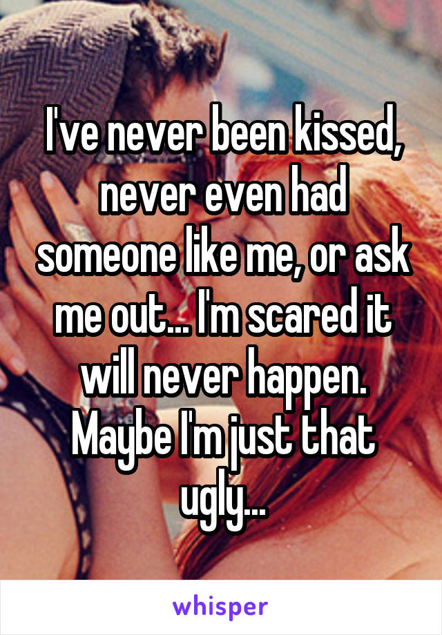 I've never been kissed, never even had someone like me, or ask me out... I'm scared it will never happen. Maybe I'm just that ugly...