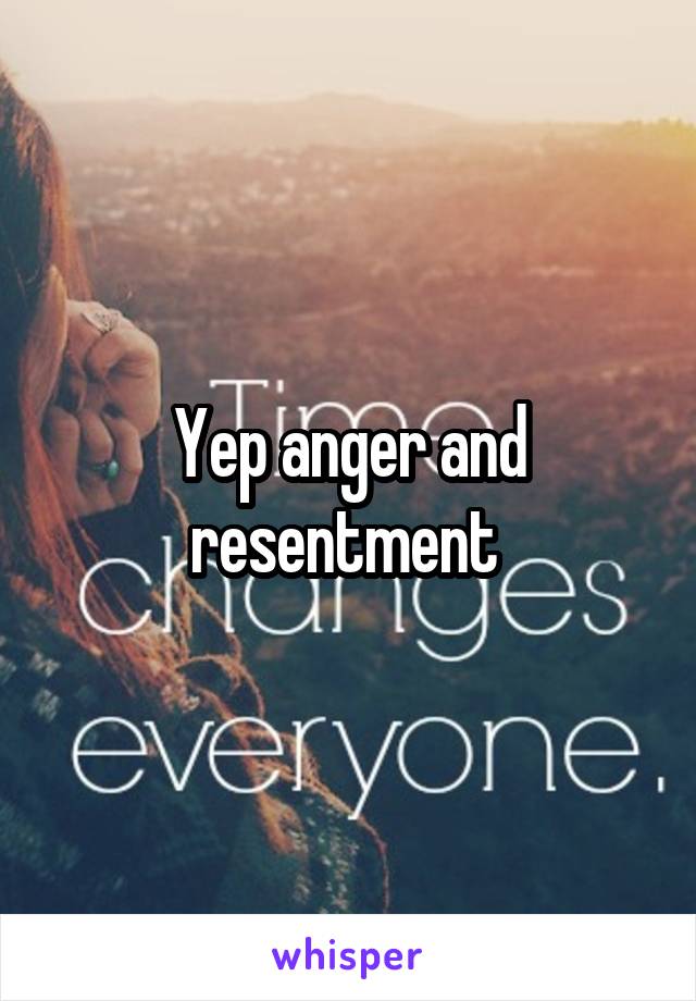 Yep anger and resentment 