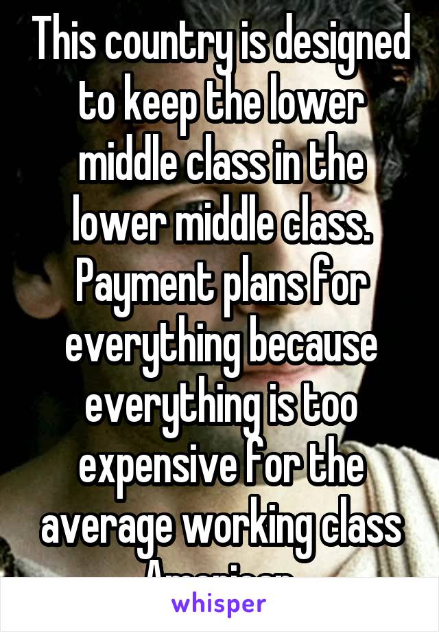 This country is designed to keep the lower middle class in the lower middle class. Payment plans for everything because everything is too expensive for the average working class American.