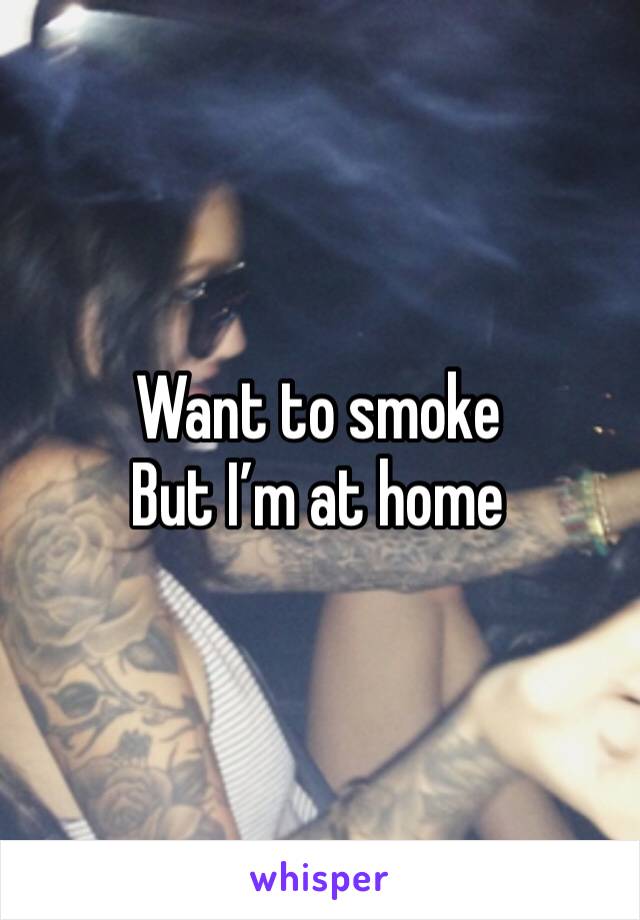 Want to smoke
But I’m at home