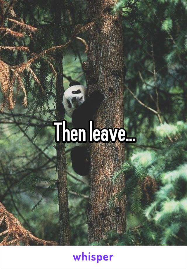 Then leave...