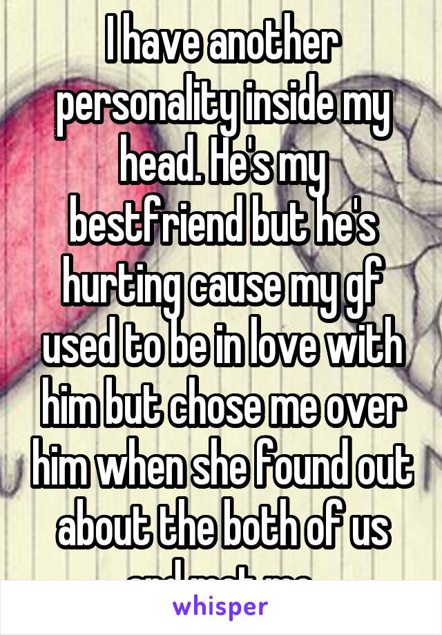 I have another personality inside my head. He's my bestfriend but he's hurting cause my gf used to be in love with him but chose me over him when she found out about the both of us and met me.