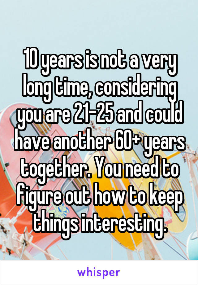 10 years is not a very long time, considering you are 21-25 and could have another 60+ years together. You need to figure out how to keep things interesting.