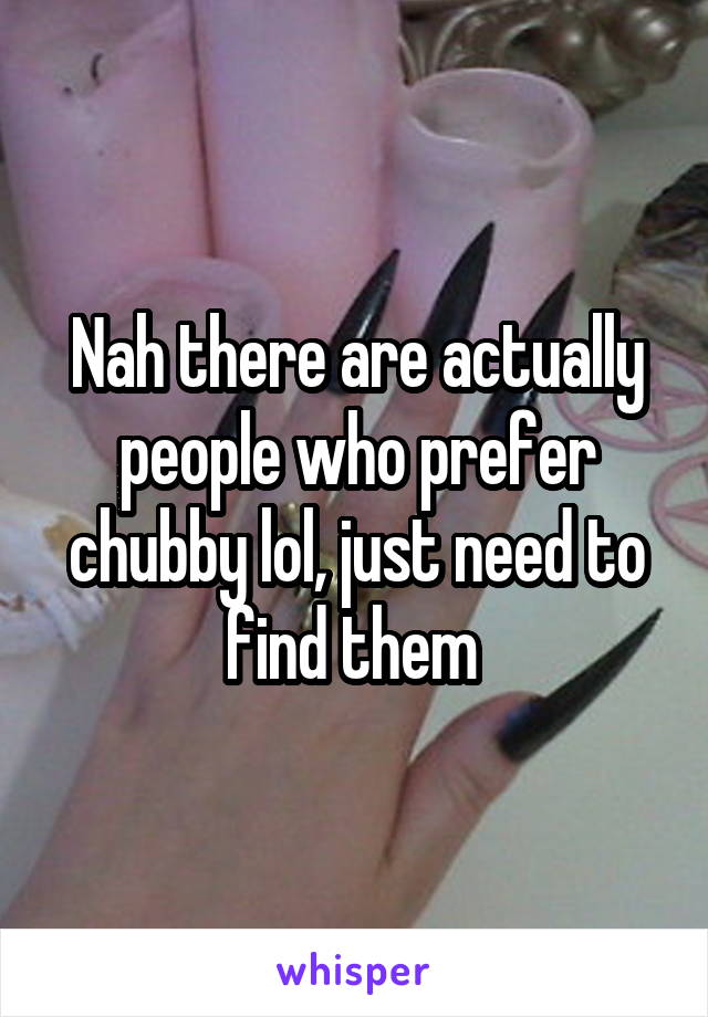 Nah there are actually people who prefer chubby lol, just need to find them 