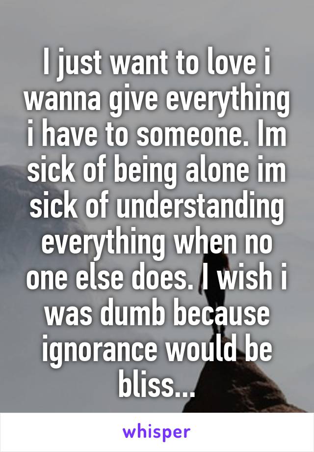 I just want to love i wanna give everything i have to someone. Im sick of being alone im sick of understanding everything when no one else does. I wish i was dumb because ignorance would be bliss...