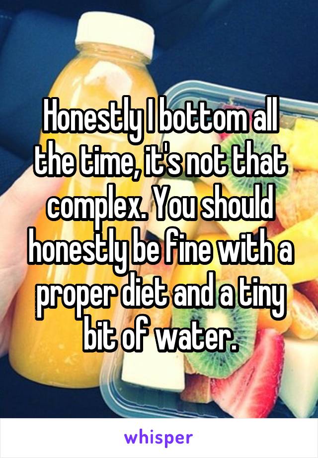 Honestly I bottom all the time, it's not that complex. You should honestly be fine with a proper diet and a tiny bit of water.