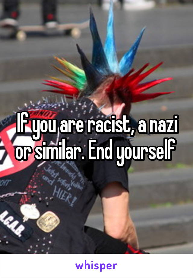 If you are racist, a nazi or similar. End yourself 