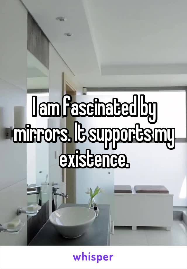 I am fascinated by mirrors. It supports my existence.