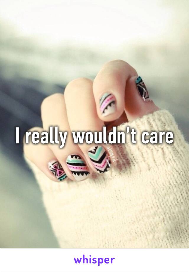 I really wouldn’t care 