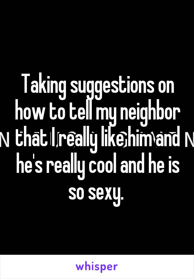Taking suggestions on how to tell my neighbor that I really like him and he's really cool and he is so sexy. 