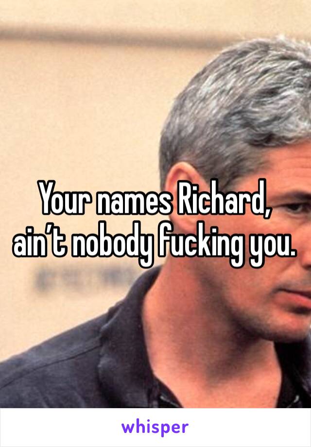 Your names Richard, ain’t nobody fucking you. 