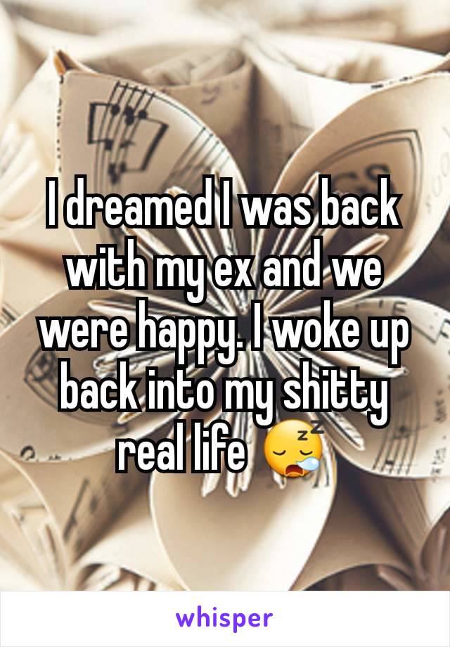 I dreamed I was back with my ex and we were happy. I woke up back into my shitty real life 😪