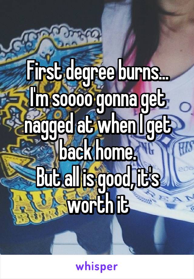 First degree burns...
I'm soooo gonna get nagged at when I get back home.
But all is good, it's worth it
