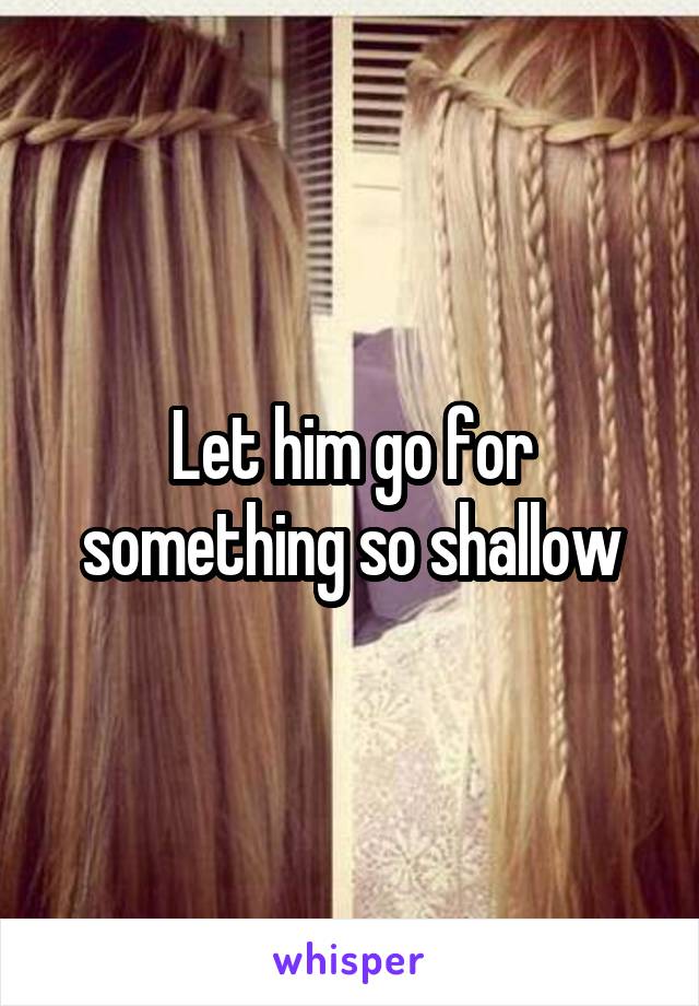 Let him go for something so shallow