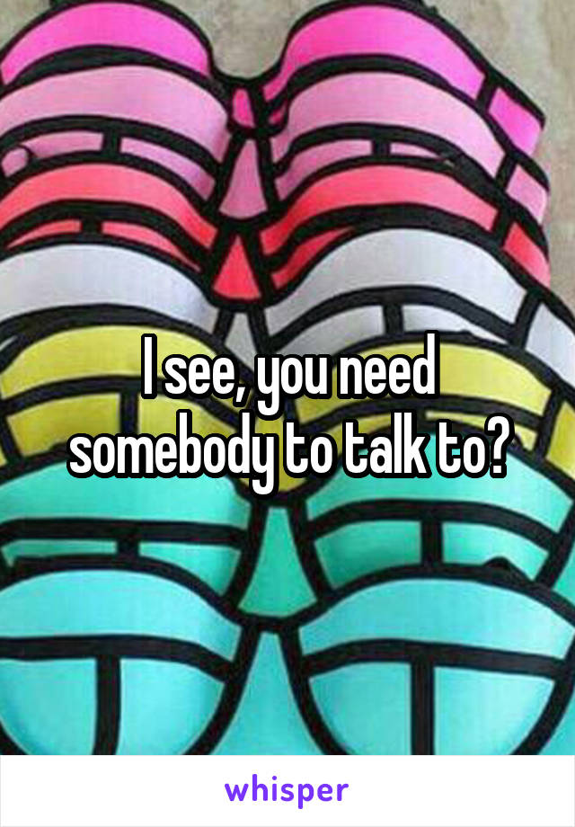 I see, you need somebody to talk to?