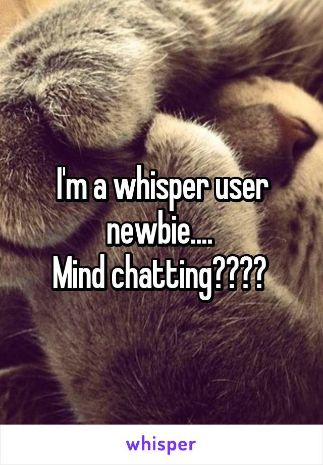I'm a whisper user newbie.... 
Mind chatting???? 