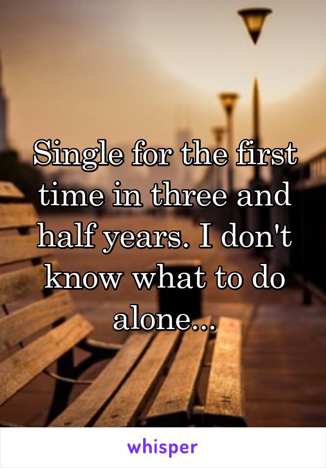 Single for the first time in three and half years. I don't know what to do alone...