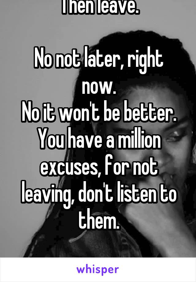 Then leave.

No not later, right now.
No it won't be better.
You have a million excuses, for not leaving, don't listen to them.

Leave NOW.