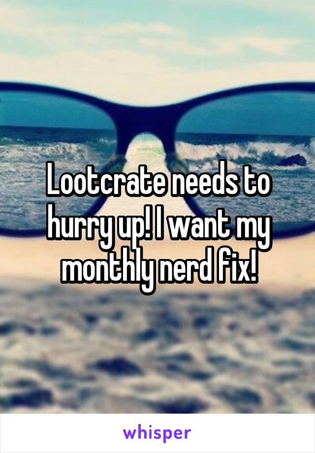 Lootcrate needs to hurry up! I want my monthly nerd fix!