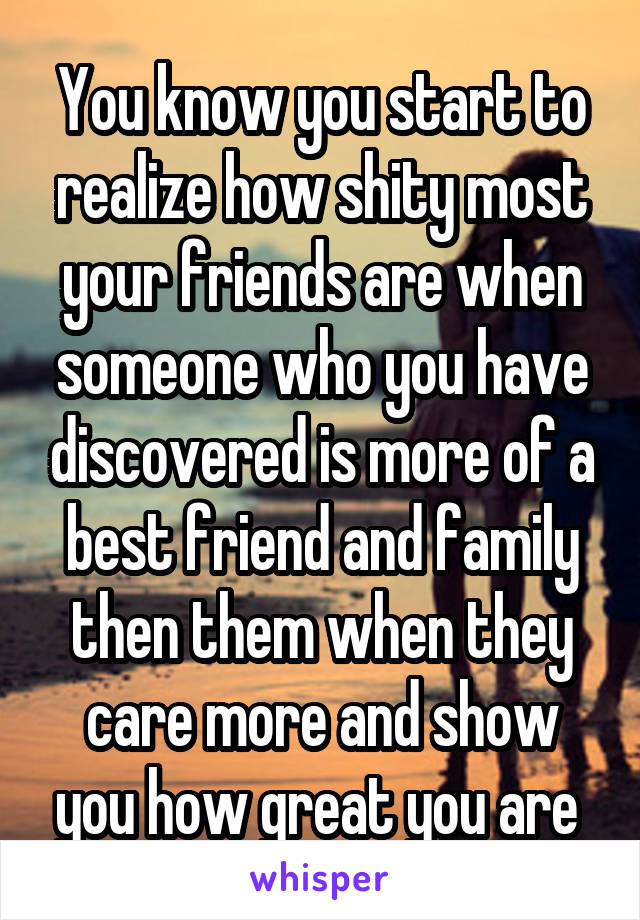 You know you start to realize how shity most your friends are when someone who you have discovered is more of a best friend and family then them when they care more and show you how great you are 