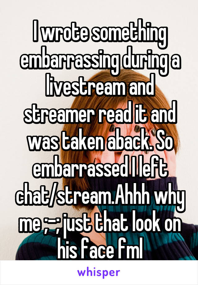 I wrote something embarrassing during a livestream and streamer read it and was taken aback. So embarrassed I left chat/stream.Ahhh why me ;-; just that look on his face fml