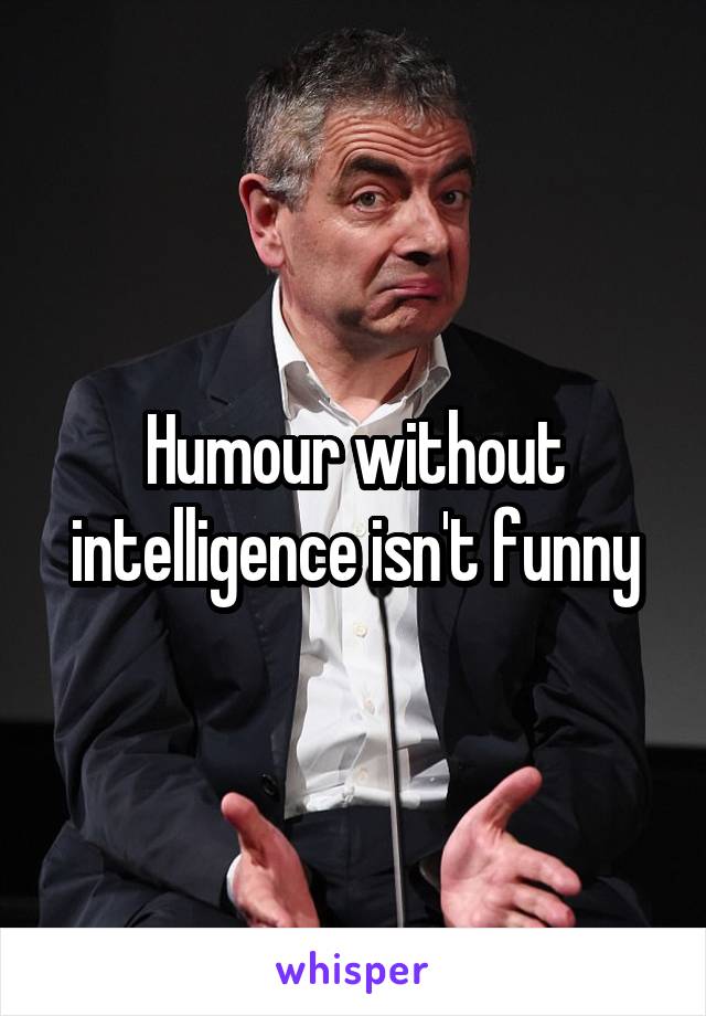 Humour without intelligence isn't funny