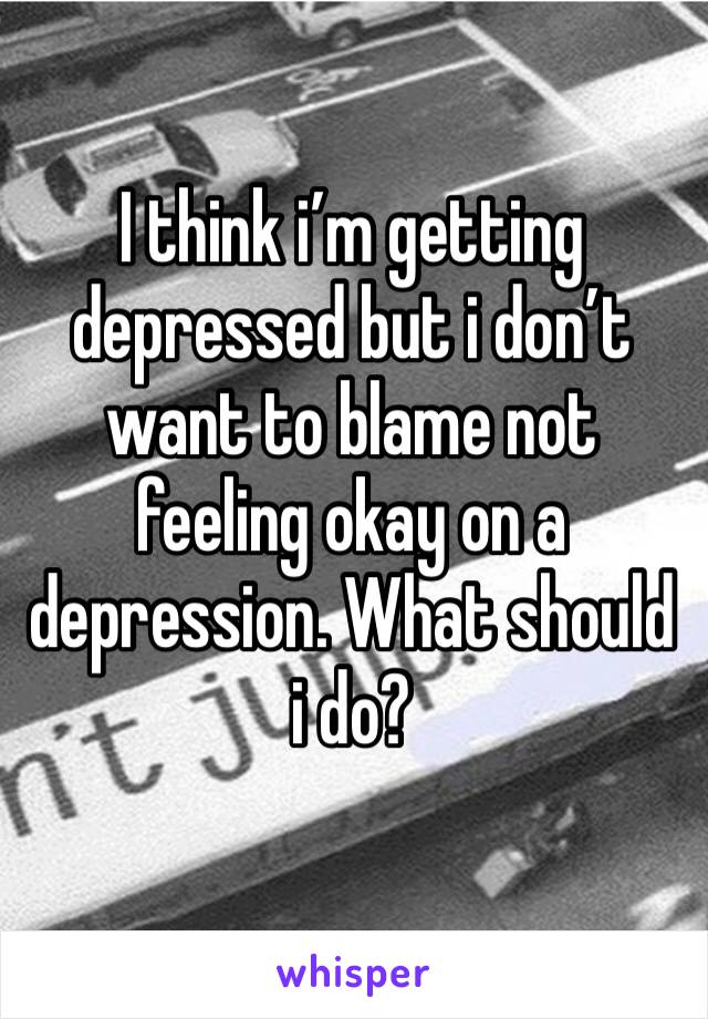 I think i’m getting depressed but i don’t want to blame not feeling okay on a depression. What should i do?