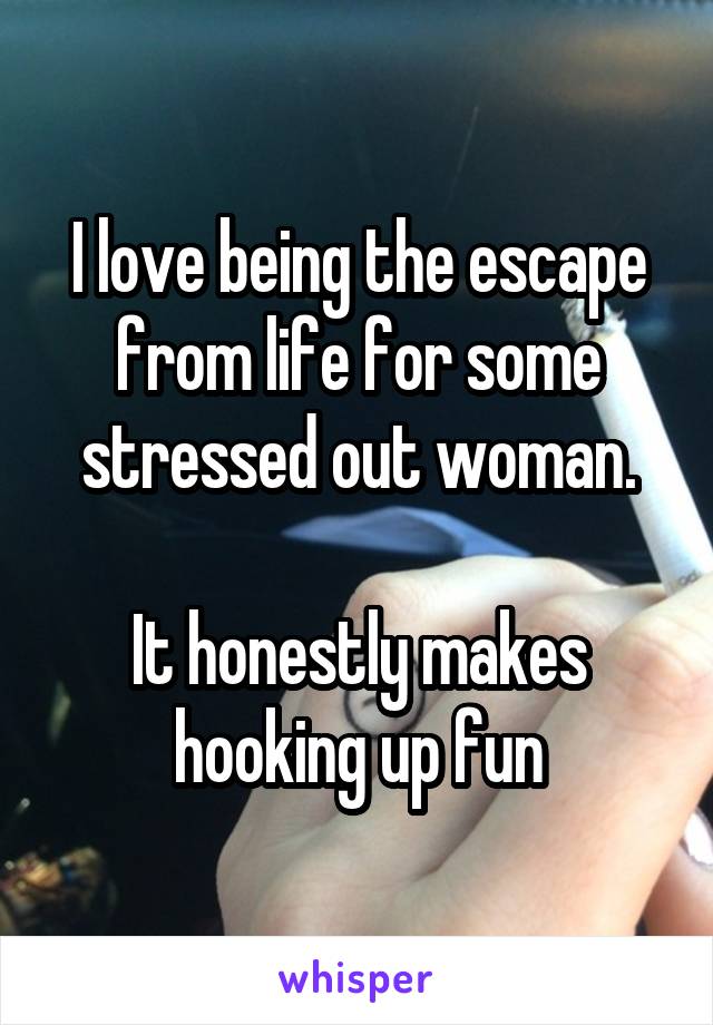 I love being the escape from life for some stressed out woman.

It honestly makes hooking up fun