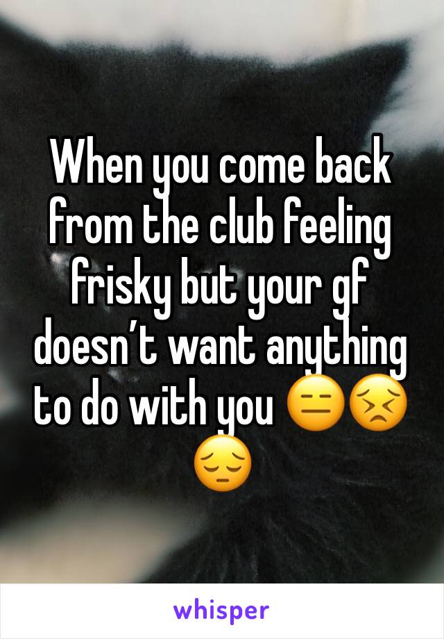 When you come back from the club feeling frisky but your gf doesn’t want anything to do with you 😑😣😔