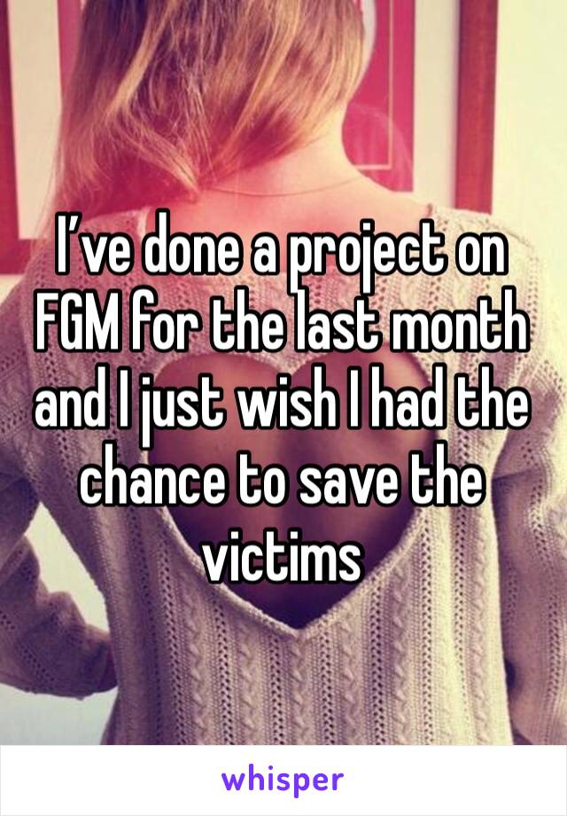 I’ve done a project on FGM for the last month and I just wish I had the chance to save the victims 