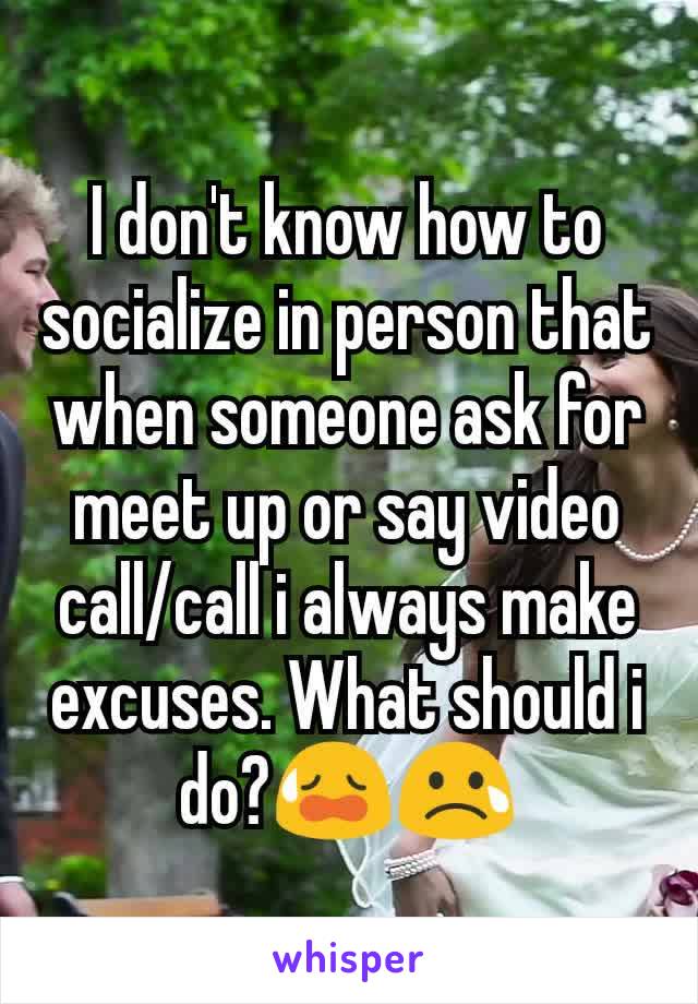 I don't know how to socialize in person that when someone ask for meet up or say video call/call i always make excuses. What should i do?😥😢