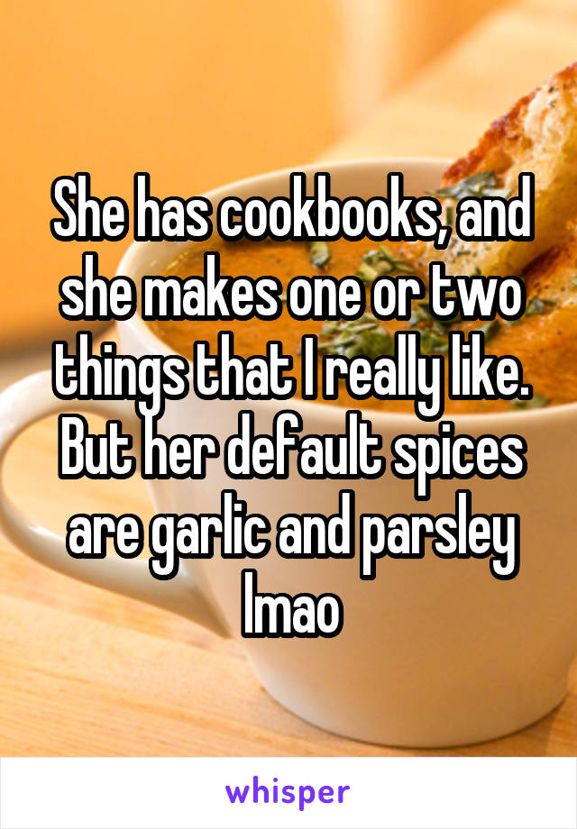 She has cookbooks, and she makes one or two things that I really like. But her default spices are garlic and parsley lmao