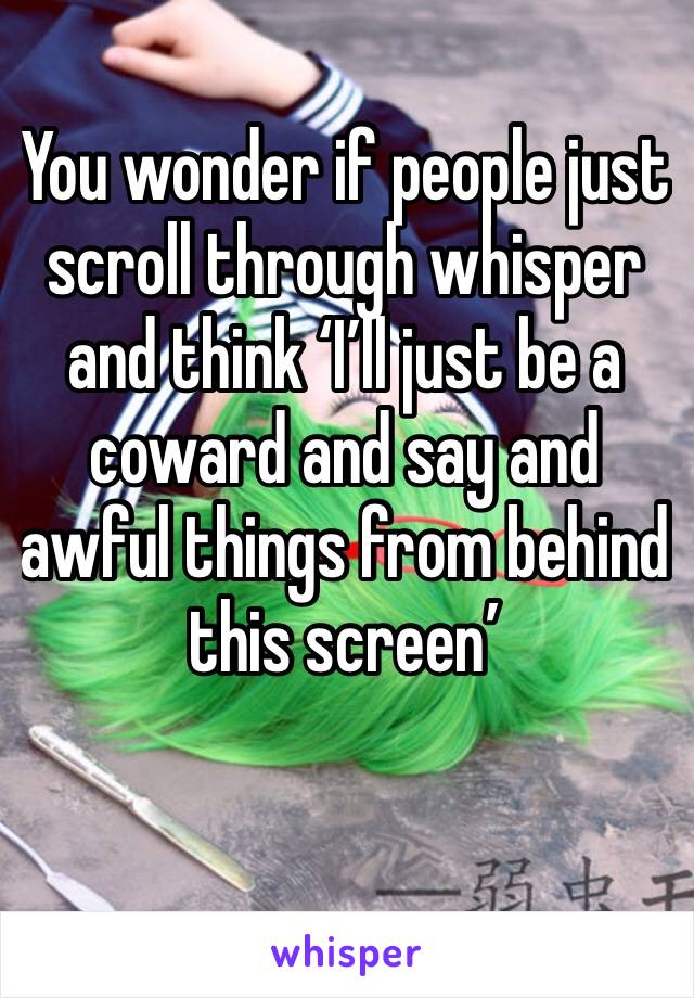 You wonder if people just scroll through whisper and think ‘I’ll just be a coward and say and awful things from behind this screen’