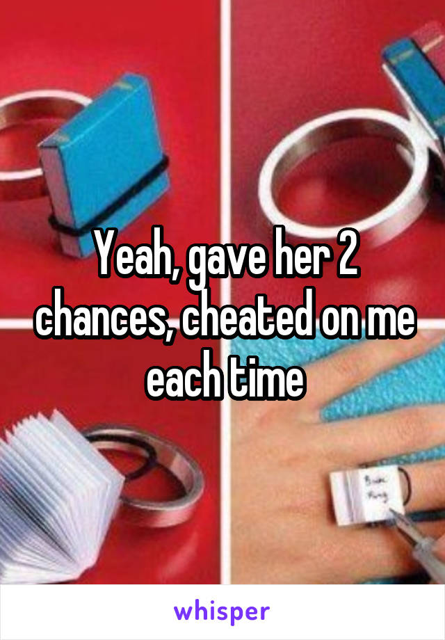 Yeah, gave her 2 chances, cheated on me each time