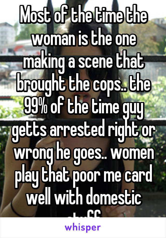 Most of the time the woman is the one making a scene that brought the cops.. the 99% of the time guy getts arrested right or wrong he goes.. women play that poor me card well with domestic stuff