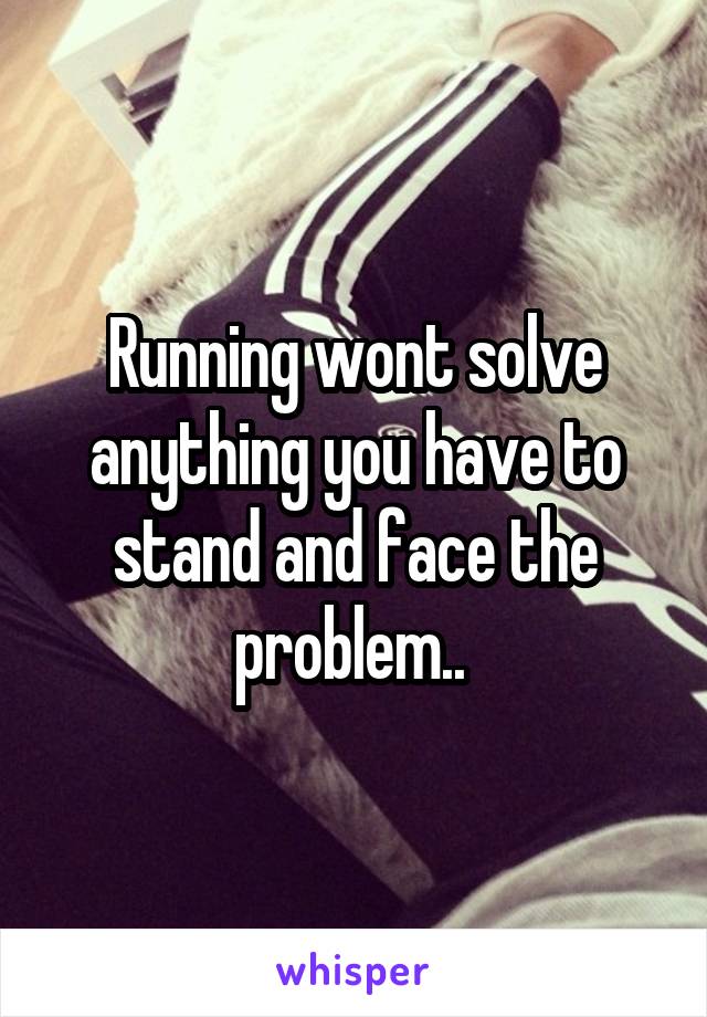Running wont solve anything you have to stand and face the problem.. 