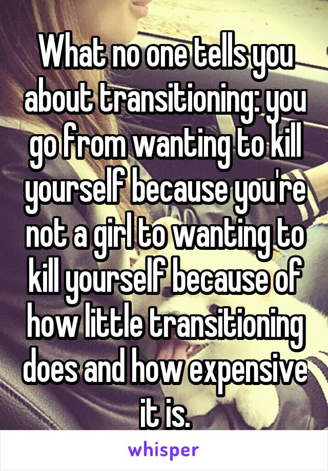 What no one tells you about transitioning: you go from wanting to kill yourself because you're not a girl to wanting to kill yourself because of how little transitioning does and how expensive it is.