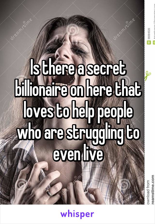 Is there a secret billionaire on here that loves to help people who are struggling to even live