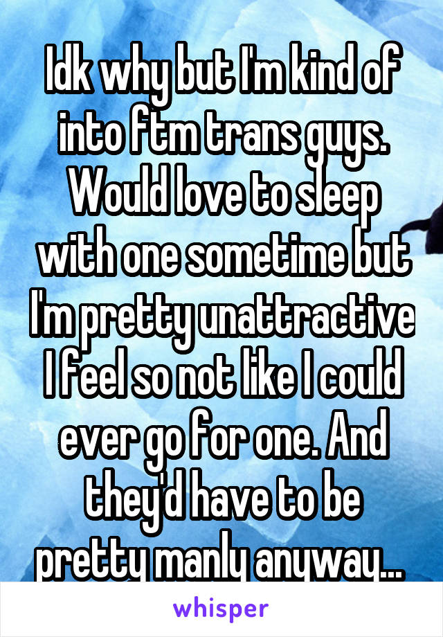 Idk why but I'm kind of into ftm trans guys. Would love to sleep with one sometime but I'm pretty unattractive I feel so not like I could ever go for one. And they'd have to be pretty manly anyway... 