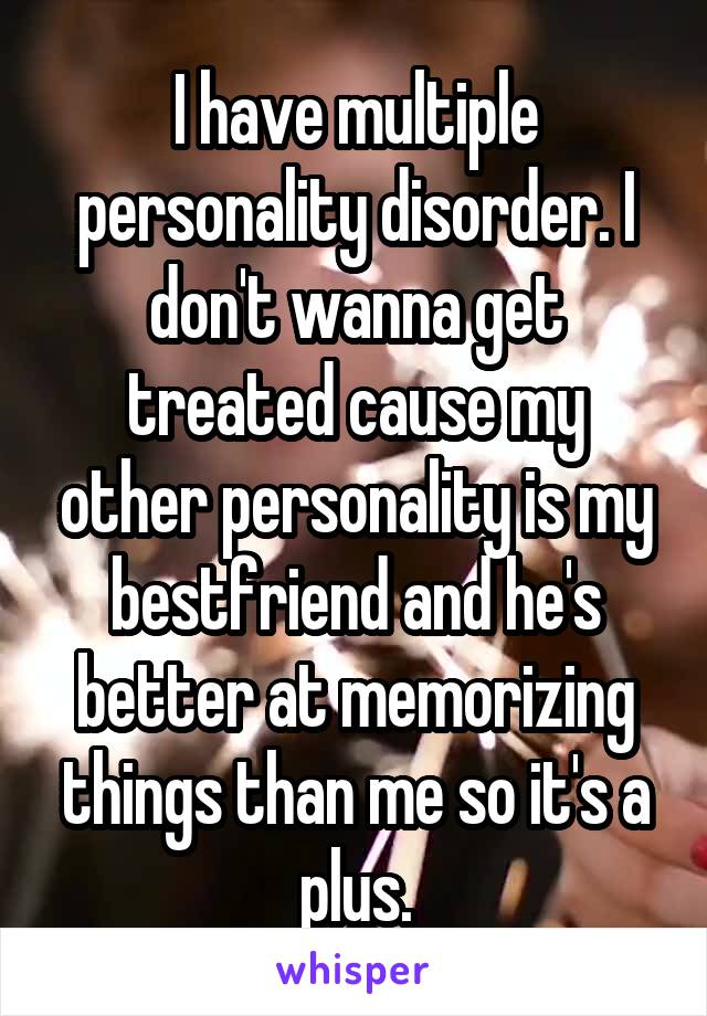 I have multiple personality disorder. I don't wanna get treated cause my other personality is my bestfriend and he's better at memorizing things than me so it's a plus.
