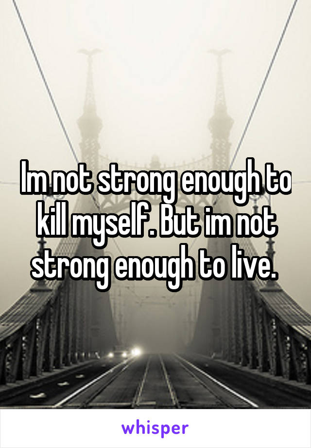 Im not strong enough to kill myself. But im not strong enough to live. 