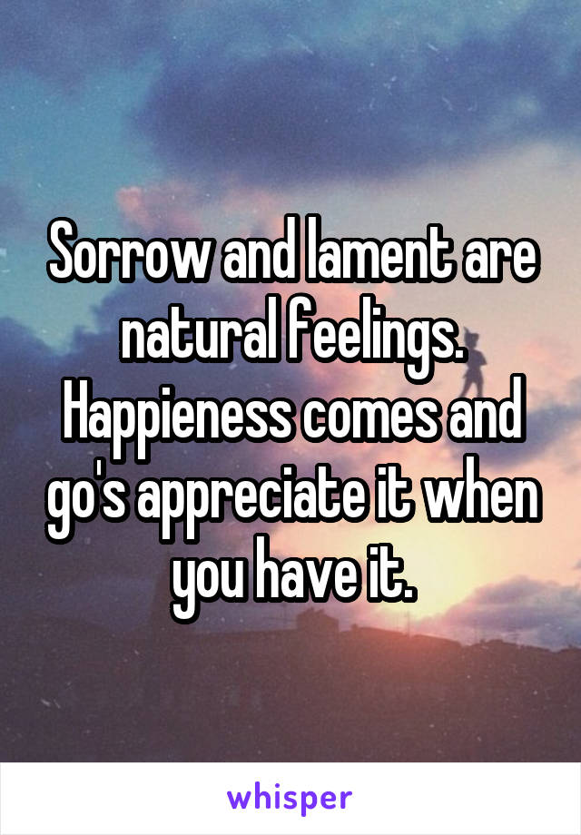 Sorrow and lament are natural feelings. Happieness comes and go's appreciate it when you have it.