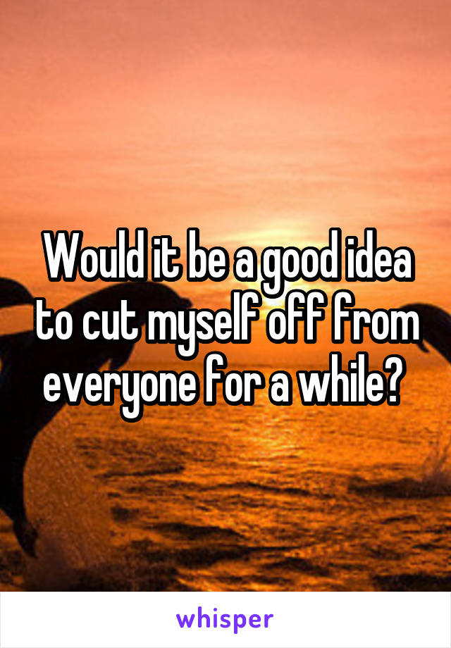 Would it be a good idea to cut myself off from everyone for a while? 
