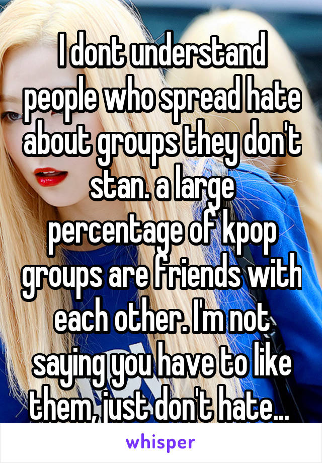 I dont understand people who spread hate about groups they don't stan. a large percentage of kpop groups are friends with each other. I'm not saying you have to like them, just don't hate... 