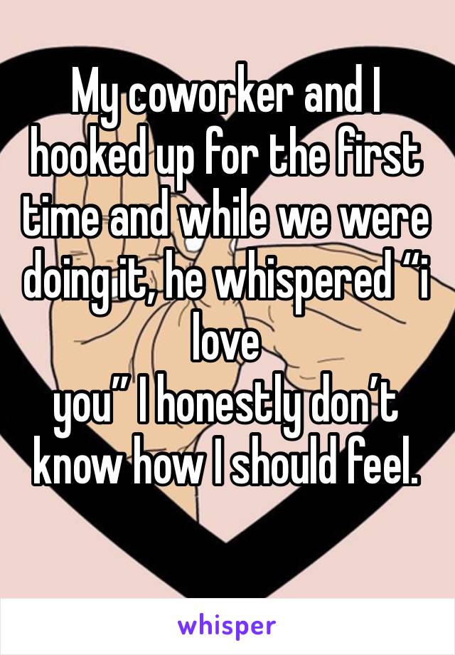 My coworker and I hooked up for the first time and while we were doing it, he whispered “i love
you” I honestly don’t know how I should feel. 