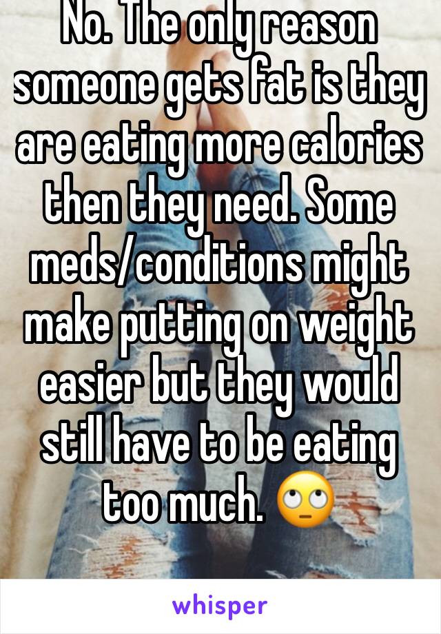 No. The only reason someone gets fat is they are eating more calories then they need. Some meds/conditions might make putting on weight easier but they would still have to be eating too much. 🙄