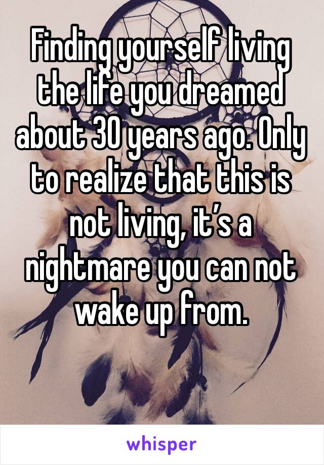 Finding yourself living the life you dreamed about 30 years ago. Only to realize that this is not living, it’s a nightmare you can not wake up from. 